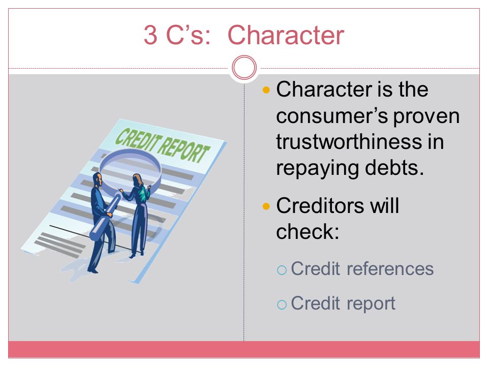 3 C’s: Character Character is the consumer’s proven trustworthiness in repaying debts. Creditors will check: