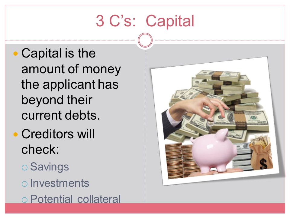 3 C’s: Capital Capital is the amount of money the applicant has beyond their current debts. Creditors will check: