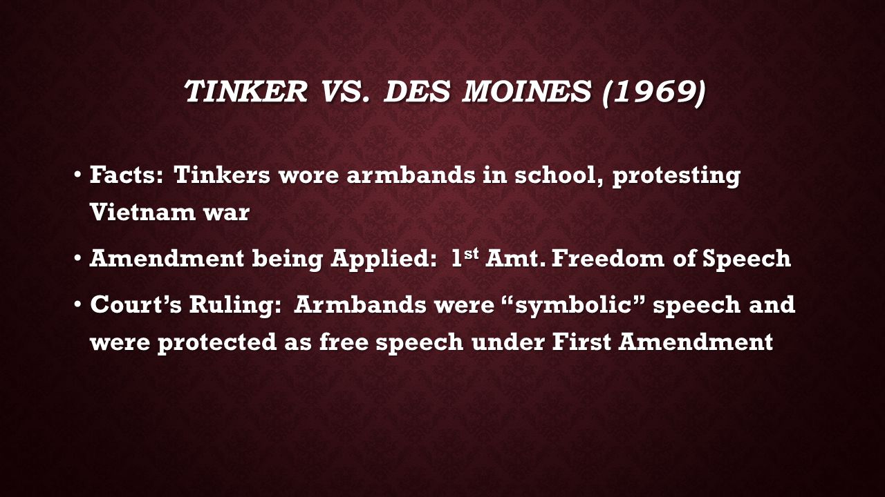Tinker vs. des moines (1969) Facts: Tinkers wore armbands in school, protesting Vietnam war. Amendment being Applied: 1st Amt. Freedom of Speech.