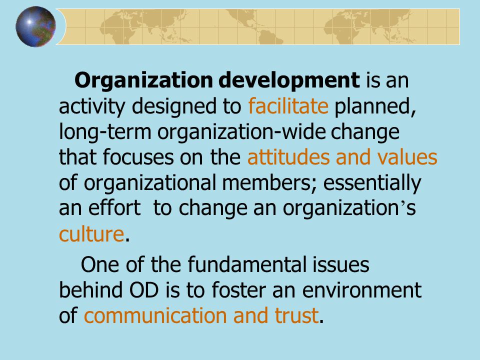 Organization development is an activity designed to facilitate planned, long-term organization-wide change that focuses on the attitudes and values of organizational members; essentially an effort to change an organization’s culture.
