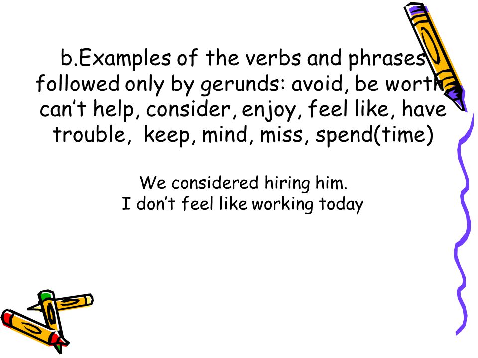 b.Examples of the verbs and phrases followed only by gerunds: avoid, be worth, can’t help, consider, enjoy, feel like, have trouble, keep, mind, miss, spend(time) We considered hiring him.