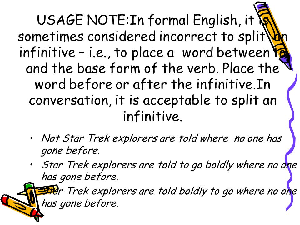 USAGE NOTE:In formal English, it is sometimes considered incorrect to split an infinitive – i.e., to place a word between to and the base form of the verb. Place the word before or after the infinitive.In conversation, it is acceptable to split an infinitive.