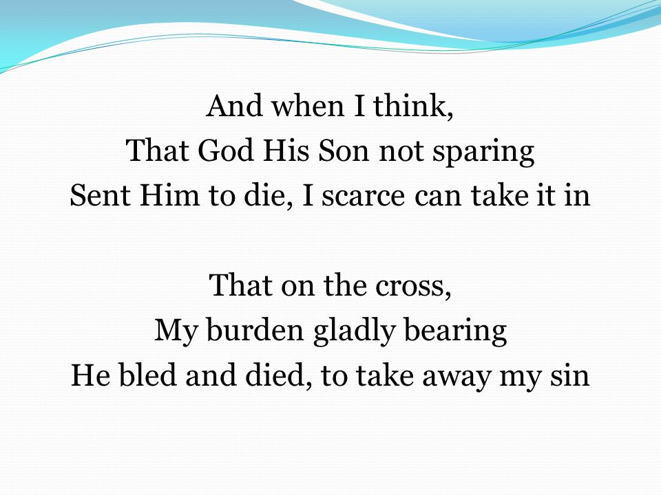 And when I think, That God His Son not sparing Sent Him to die, I scarce can take it in That on the cross, My burden gladly bearing He bled and died, to take away my sin