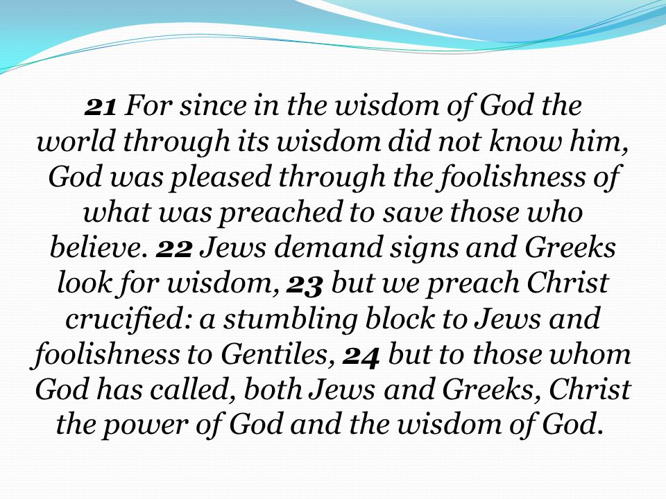 21 For since in the wisdom of God the world through its wisdom did not know him, God was pleased through the foolishness of what was preached to save those who believe. 22 Jews demand signs and Greeks look for wisdom, 23 but we preach Christ crucified: a stumbling block to Jews and foolishness to Gentiles, 24 but to those whom God has called, both Jews and Greeks, Christ the power of God and the wisdom of God.