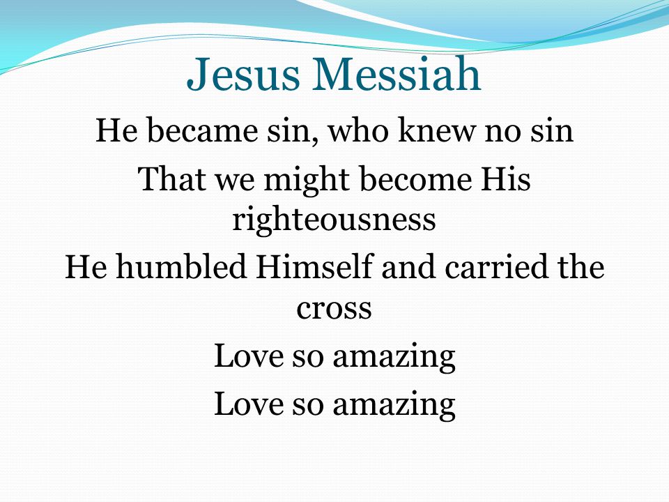 Jesus Messiah He became sin, who knew no sin That we might become His righteousness He humbled Himself and carried the cross Love so amazing