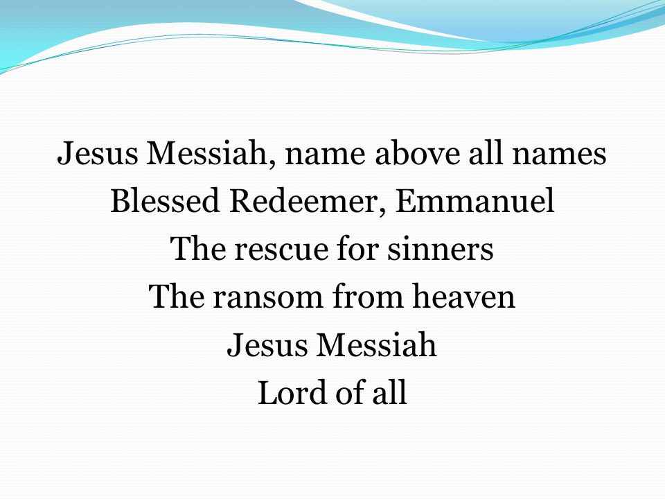 Jesus Messiah, name above all names Blessed Redeemer, Emmanuel The rescue for sinners The ransom from heaven Jesus Messiah Lord of all