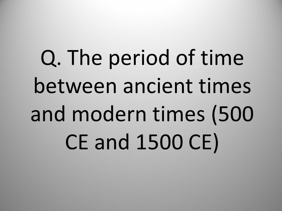 Q. The period of time between ancient times and modern times (500 CE and 1500 CE)