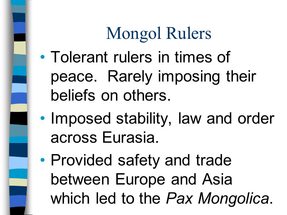 Mongol Rulers Tolerant rulers in times of peace. Rarely imposing their beliefs on others. Imposed stability, law and order across Eurasia.