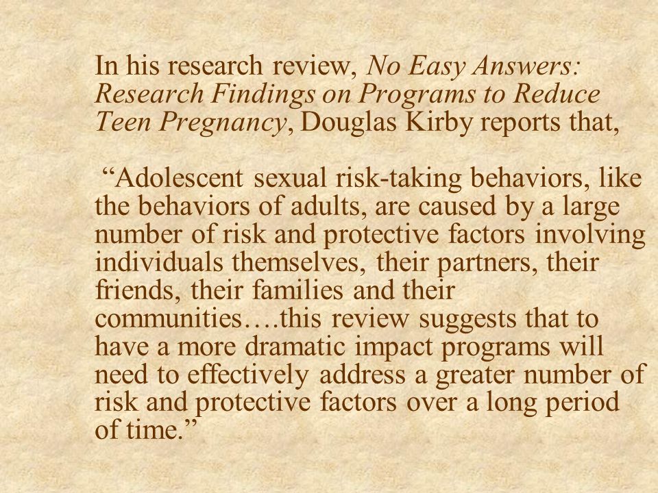 In his research review, No Easy Answers: Research Findings on Programs to Reduce Teen Pregnancy, Douglas Kirby reports that, Adolescent sexual risk-taking behaviors, like the behaviors of adults, are caused by a large number of risk and protective factors involving individuals themselves, their partners, their friends, their families and their communities….this review suggests that to have a more dramatic impact programs will need to effectively address a greater number of risk and protective factors over a long period of time.