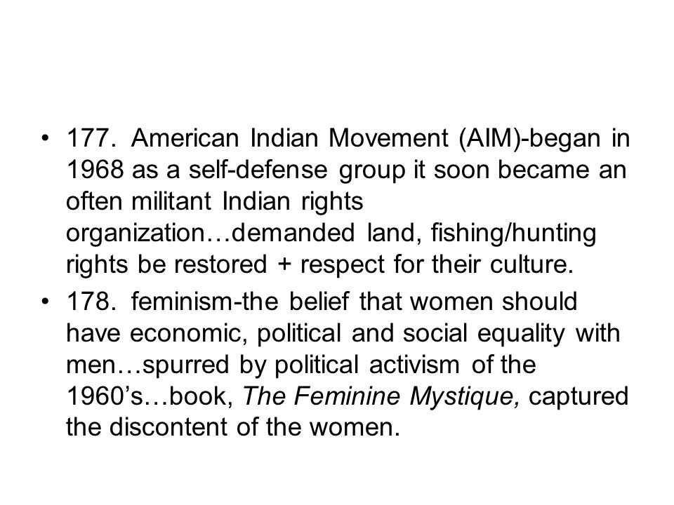 177. American Indian Movement (AIM)-began in 1968 as a self-defense group it soon became an often militant Indian rights organization…demanded land, fishing/hunting rights be restored + respect for their culture.
