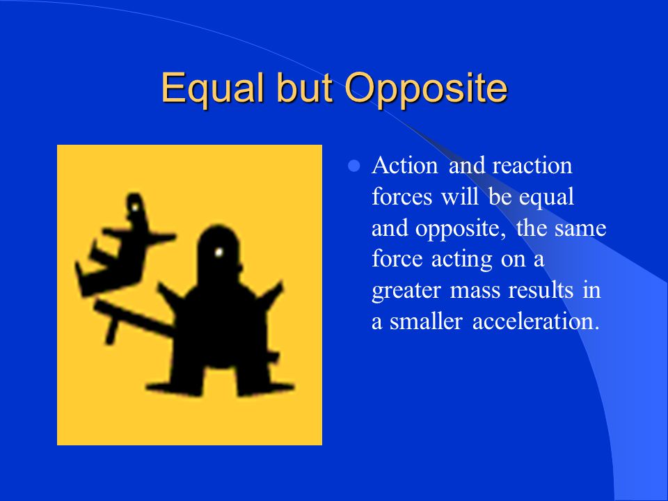 Equal but Opposite Action and reaction forces will be equal and opposite, the same force acting on a greater mass results in a smaller acceleration.