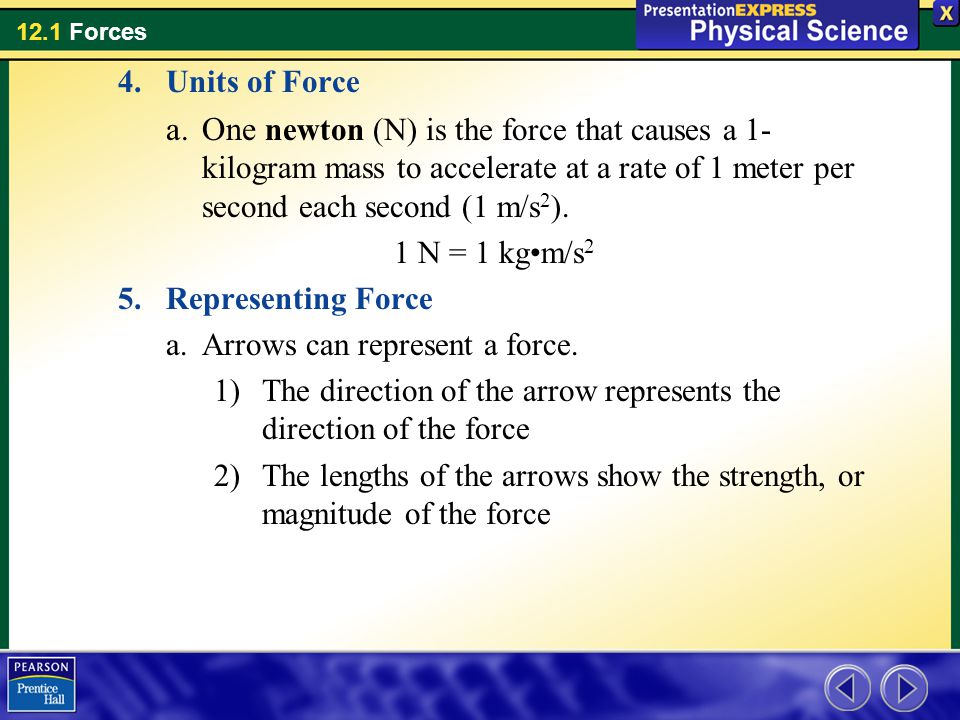 Units of Force One newton (N) is the force that causes a 1-kilogram mass to accelerate at a rate of 1 meter per second each second (1 m/s2).