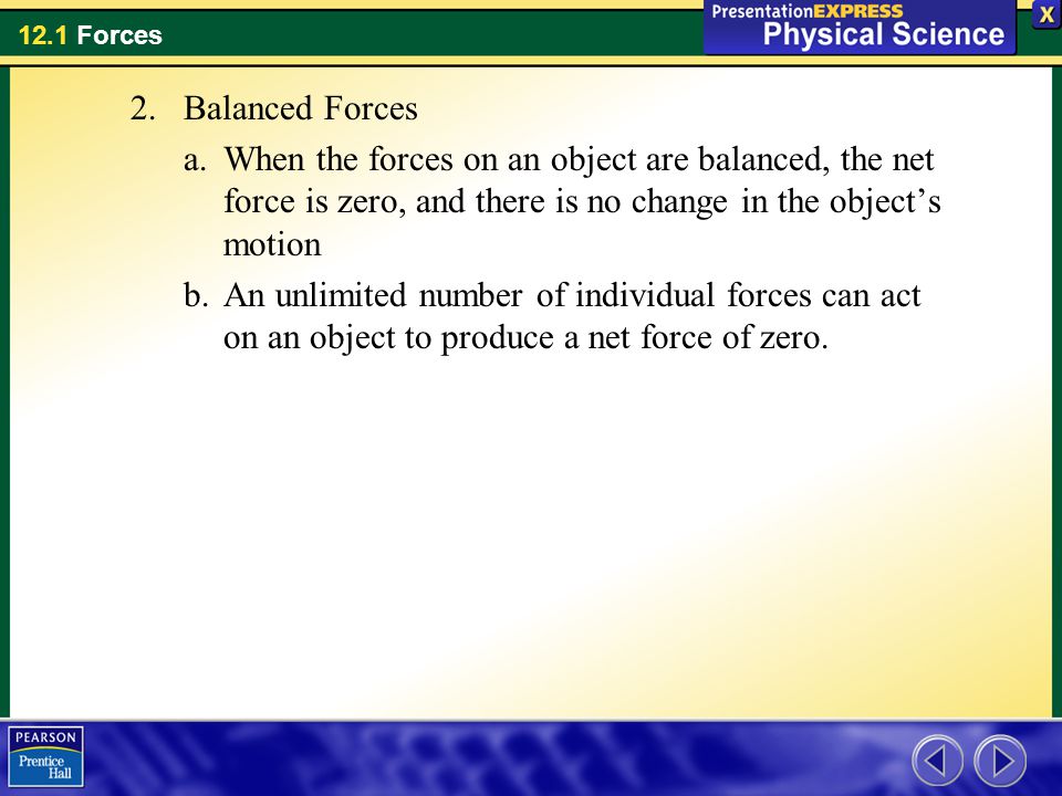 Balanced Forces When the forces on an object are balanced, the net force is zero, and there is no change in the object’s motion.