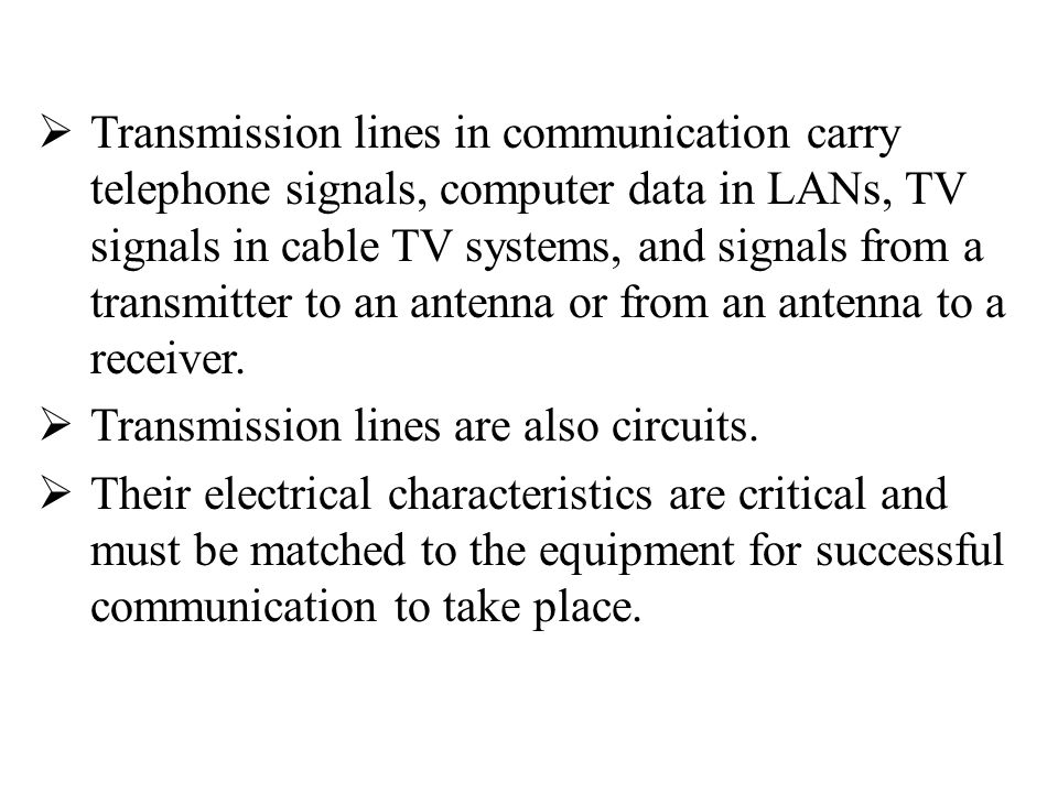 Transmission lines in communication carry telephone signals, computer data in LANs, TV signals in cable TV systems, and signals from a transmitter to an antenna or from an antenna to a receiver.
