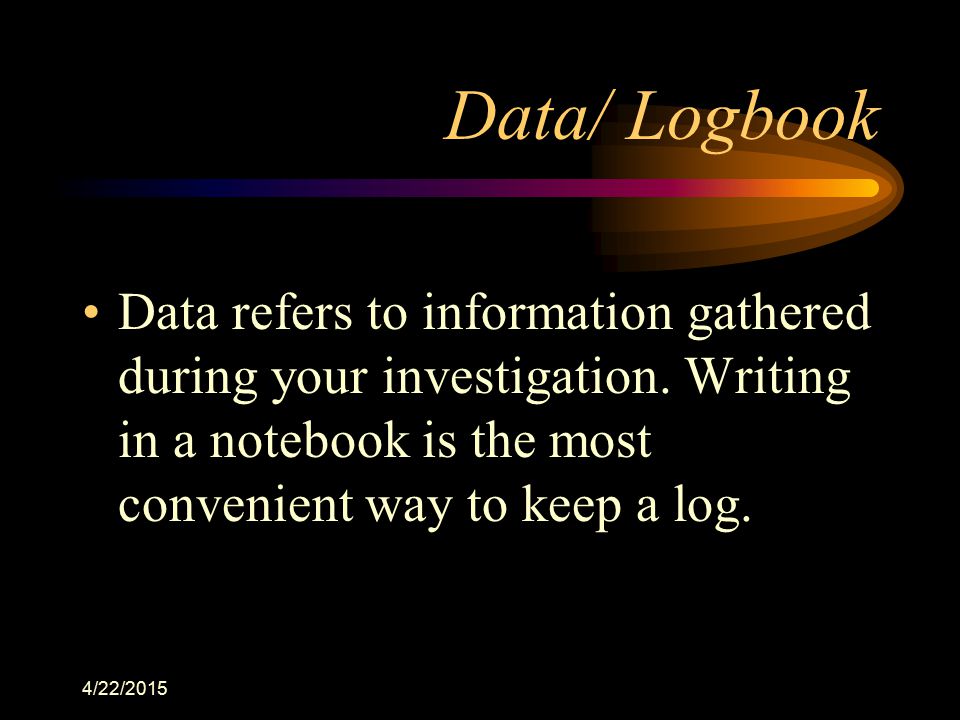 Data/ Logbook Data refers to information gathered during your investigation. Writing in a notebook is the most convenient way to keep a log.