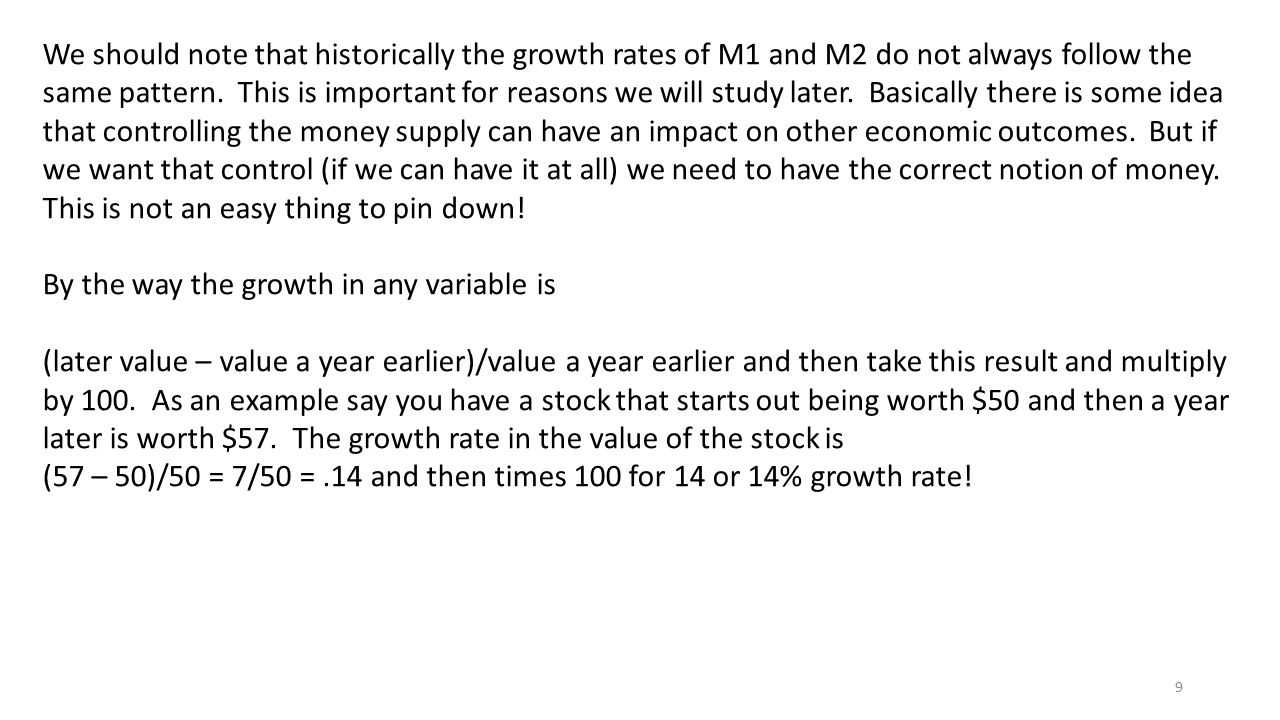 We should note that historically the growth rates of M1 and M2 do not always follow the same pattern. This is important for reasons we will study later. Basically there is some idea that controlling the money supply can have an impact on other economic outcomes. But if we want that control (if we can have it at all) we need to have the correct notion of money. This is not an easy thing to pin down!