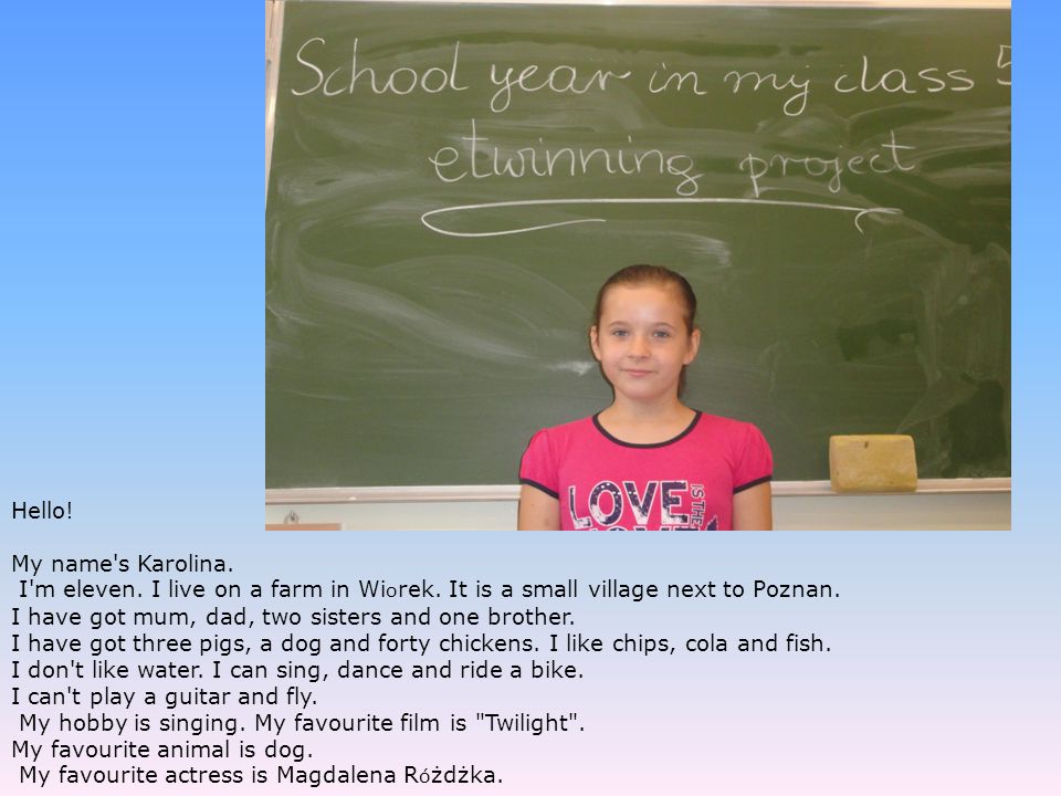 Hello! My name s Karolina. I m eleven. I live on a farm in Wiorek. It is a small village next to Poznan.