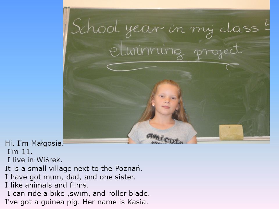 Hi. I m Małgosia. I m 11. I live in Wiórek. It is a small village next to the Poznań. I have got mum, dad, and one sister.