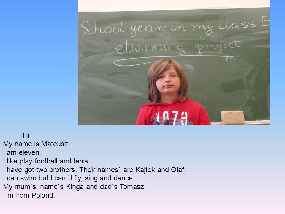 Hi My name is Mateusz. I am eleven. I like play football and tenis. I have got two brothers. Their names` are Kajtek and Olaf.