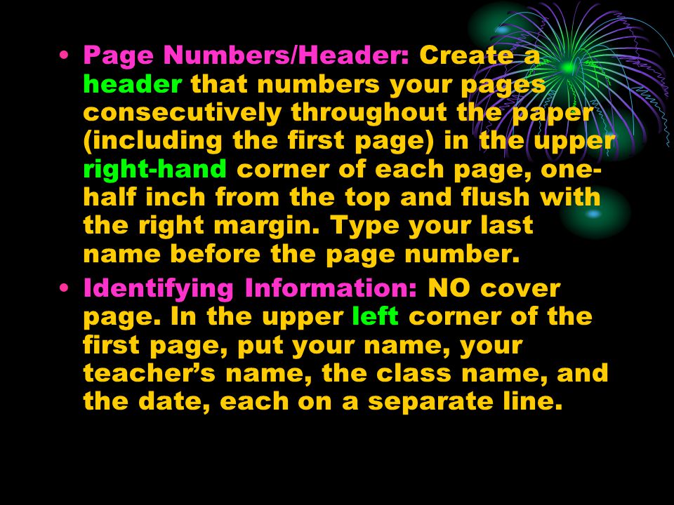 Page Numbers/Header: Create a header that numbers your pages consecutively throughout the paper (including the first page) in the upper right-hand corner of each page, one-half inch from the top and flush with the right margin. Type your last name before the page number.