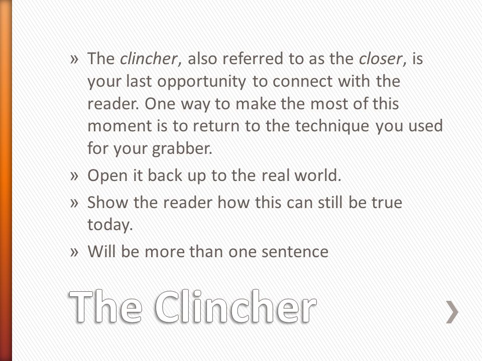 The clincher, also referred to as the closer, is your last opportunity to connect with the reader. One way to make the most of this moment is to return to the technique you used for your grabber.