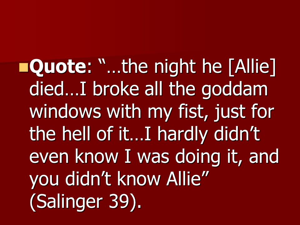 Quote: …the night he [Allie] died…I broke all the goddam windows with my fist, just for the hell of it…I hardly didn’t even know I was doing it, and you didn’t know Allie (Salinger 39).