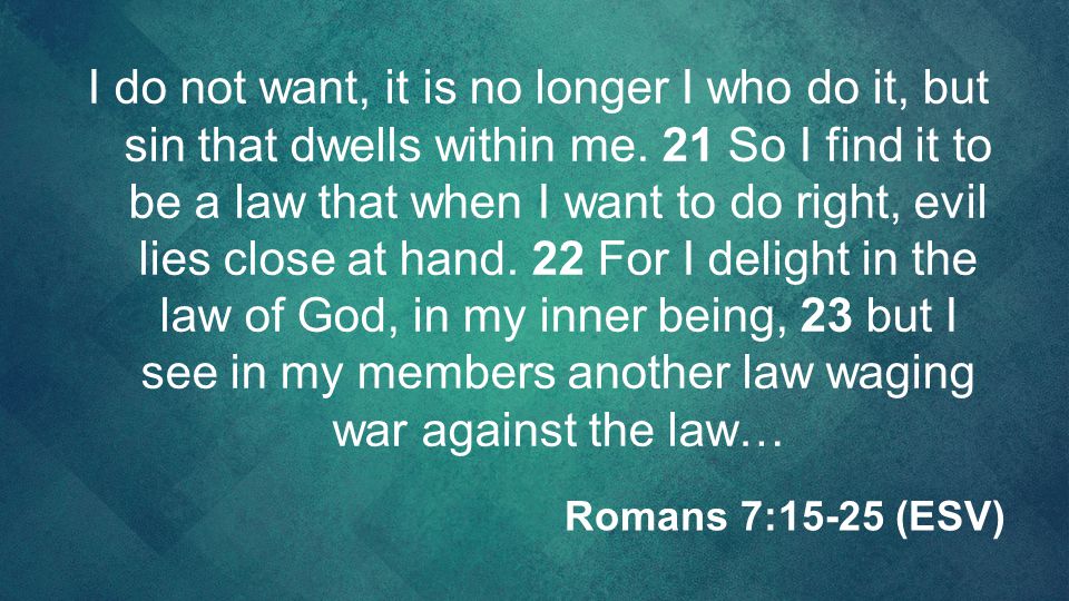 I do not want, it is no longer I who do it, but sin that dwells within me. 21 So I find it to be a law that when I want to do right, evil lies close at hand. 22 For I delight in the law of God, in my inner being, 23 but I see in my members another law waging war against the law…