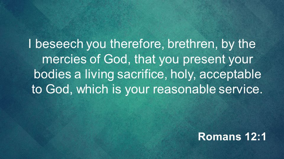 I beseech you therefore, brethren, by the mercies of God, that you present your bodies a living sacrifice, holy, acceptable to God, which is your reasonable service.