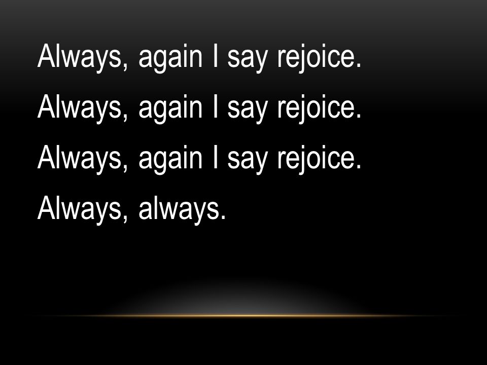 Always, again I say rejoice. Always, always.