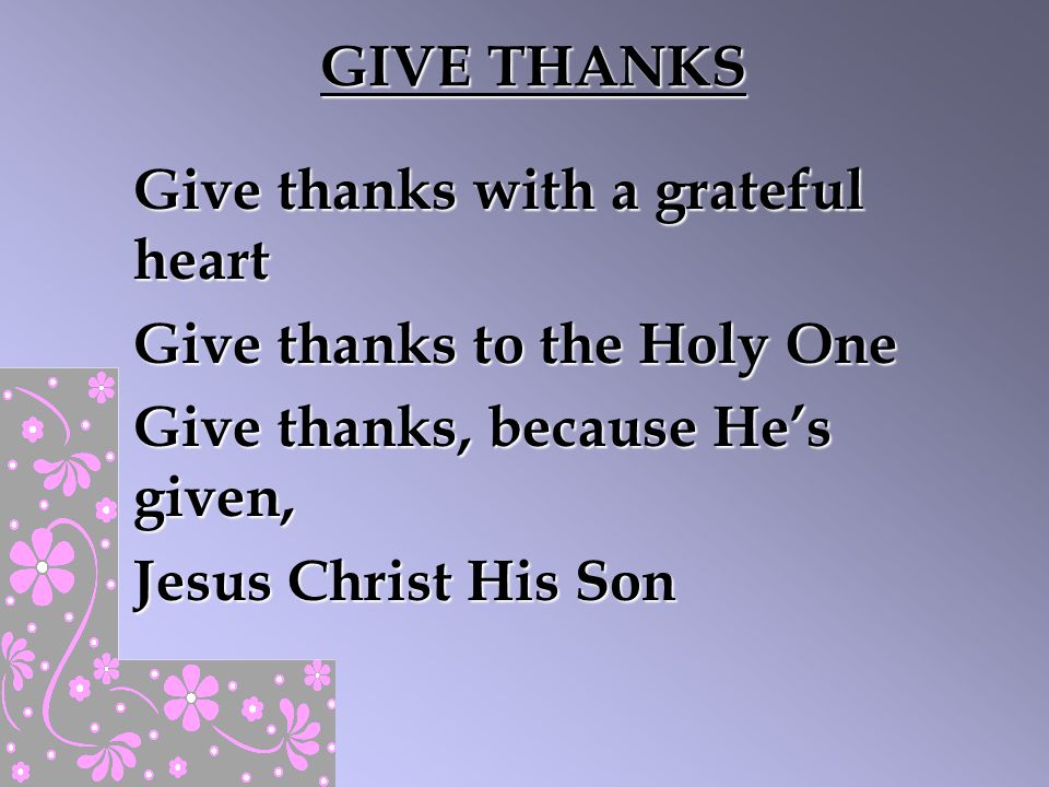 GIVE THANKS Give thanks with a grateful heart. Give thanks to the Holy One. Give thanks, because He’s given,