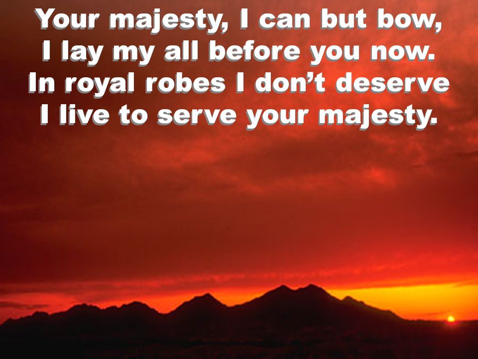 Your majesty, I can but bow, I lay my all before you now.