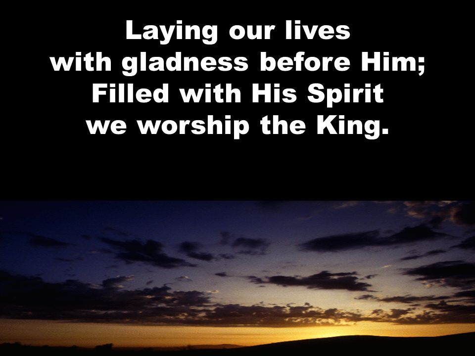 Laying our lives with gladness before Him; Filled with His Spirit we worship the King.