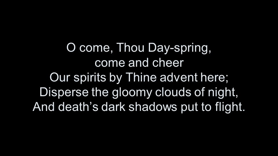 O come, Thou Day-spring, come and cheer Our spirits by Thine advent here; Disperse the gloomy clouds of night, And death’s dark shadows put to flight.