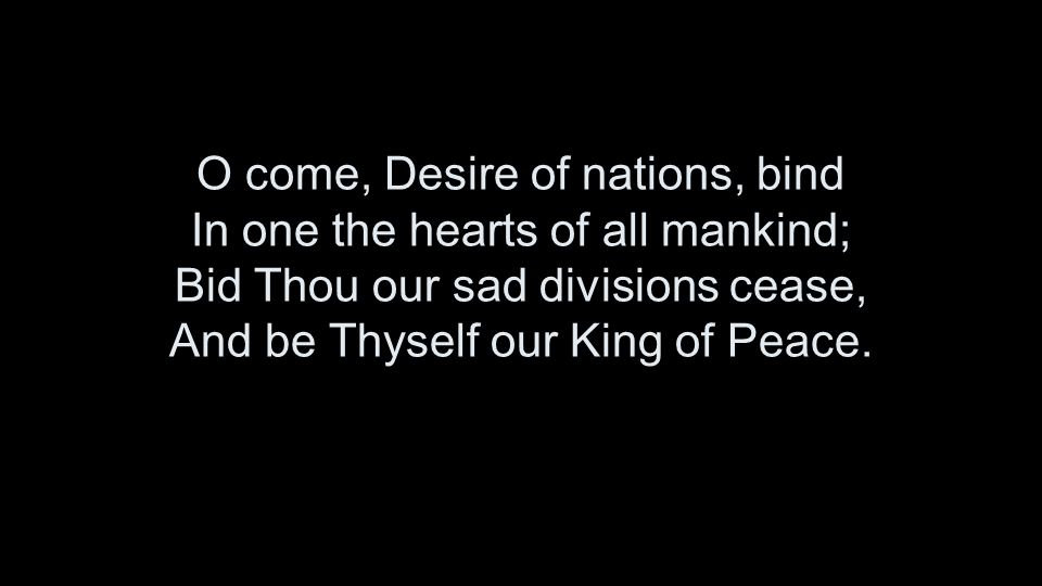 O come, Desire of nations, bind In one the hearts of all mankind; Bid Thou our sad divisions cease, And be Thyself our King of Peace.