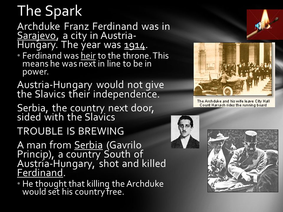 The Spark Archduke Franz Ferdinand was in Sarajevo, a city in Austria- Hungary. The year was
