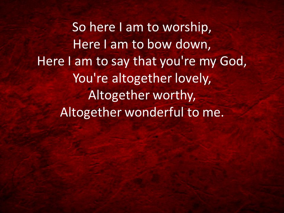 So here I am to worship, Here I am to bow down, Here I am to say that you re my God, You re altogether lovely, Altogether worthy, Altogether wonderful to me.