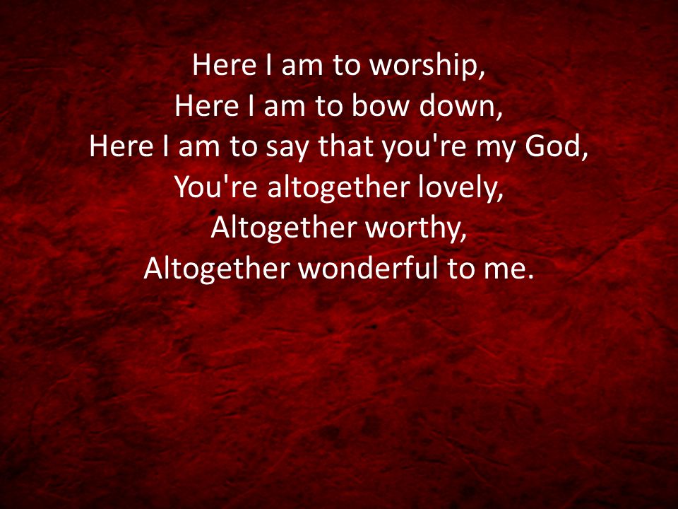 Here I am to worship, Here I am to bow down, Here I am to say that you re my God, You re altogether lovely, Altogether worthy, Altogether wonderful to me.