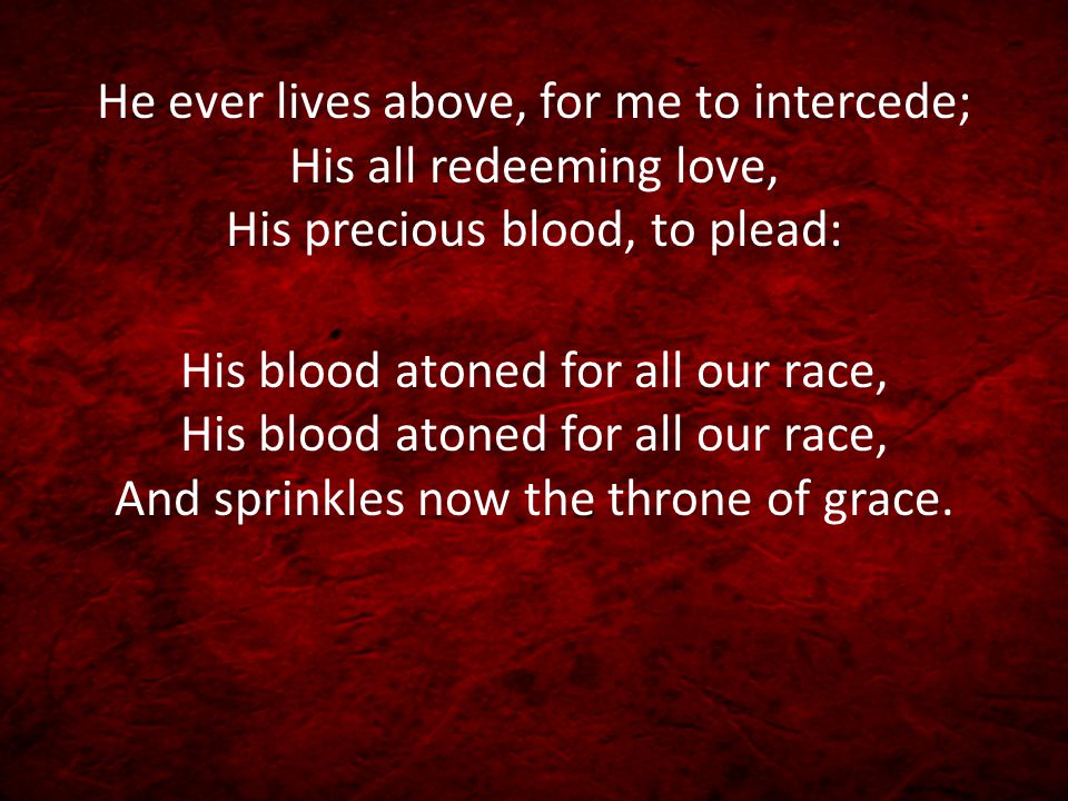 He ever lives above, for me to intercede; His all redeeming love, His precious blood, to plead: