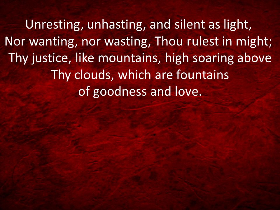 Unresting, unhasting, and silent as light, Nor wanting, nor wasting, Thou rulest in might; Thy justice, like mountains, high soaring above Thy clouds, which are fountains of goodness and love.