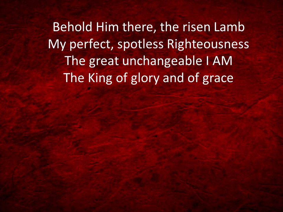 Behold Him there, the risen Lamb My perfect, spotless Righteousness The great unchangeable I AM The King of glory and of grace