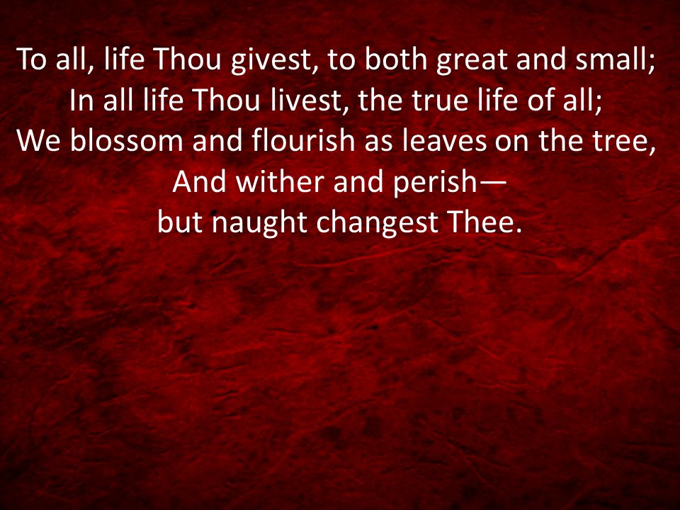 To all, life Thou givest, to both great and small; In all life Thou livest, the true life of all; We blossom and flourish as leaves on the tree, And wither and perish— but naught changest Thee.