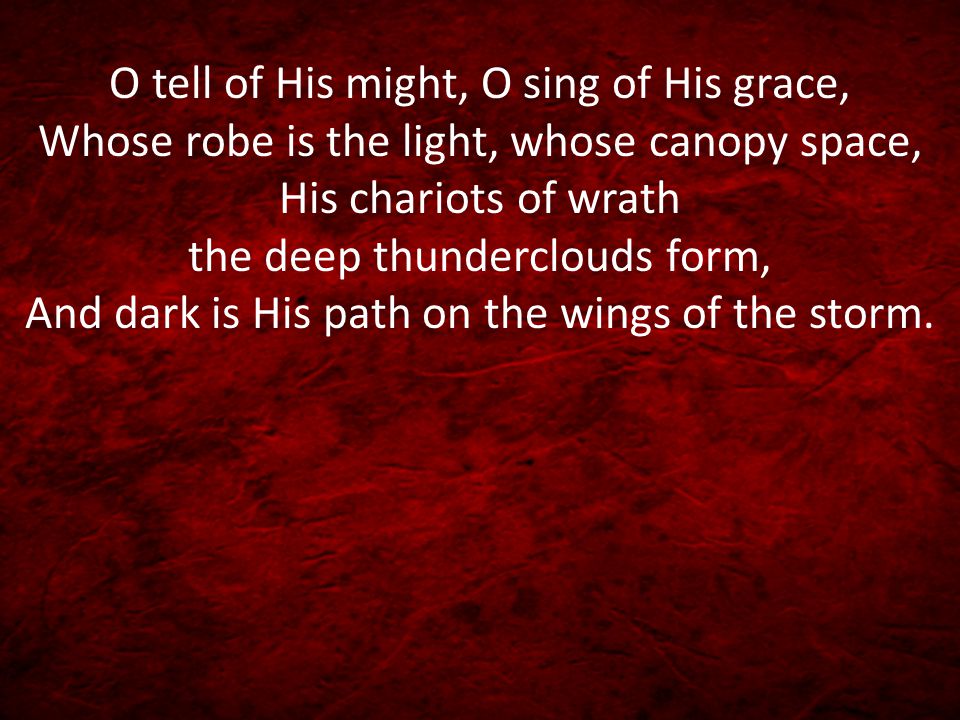 O tell of His might, O sing of His grace, Whose robe is the light, whose canopy space, His chariots of wrath the deep thunderclouds form, And dark is His path on the wings of the storm.