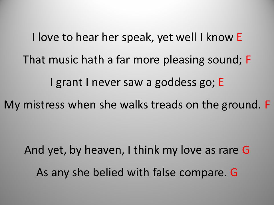 I love to hear her speak, yet well I know E That music hath a far more pleasing sound; F I grant I never saw a goddess go; E My mistress when she walks treads on the ground.