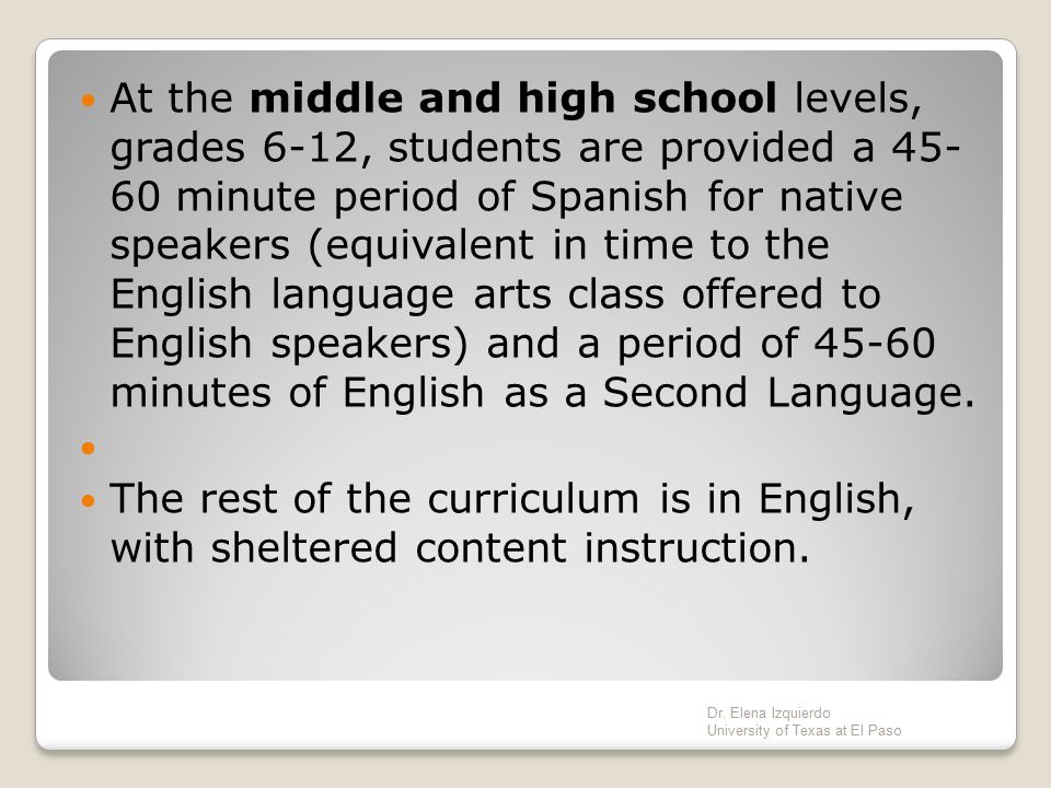 At the middle and high school levels, grades 6-12, students are provided a minute period of Spanish for native speakers (equivalent in time to the English language arts class offered to English speakers) and a period of minutes of English as a Second Language.