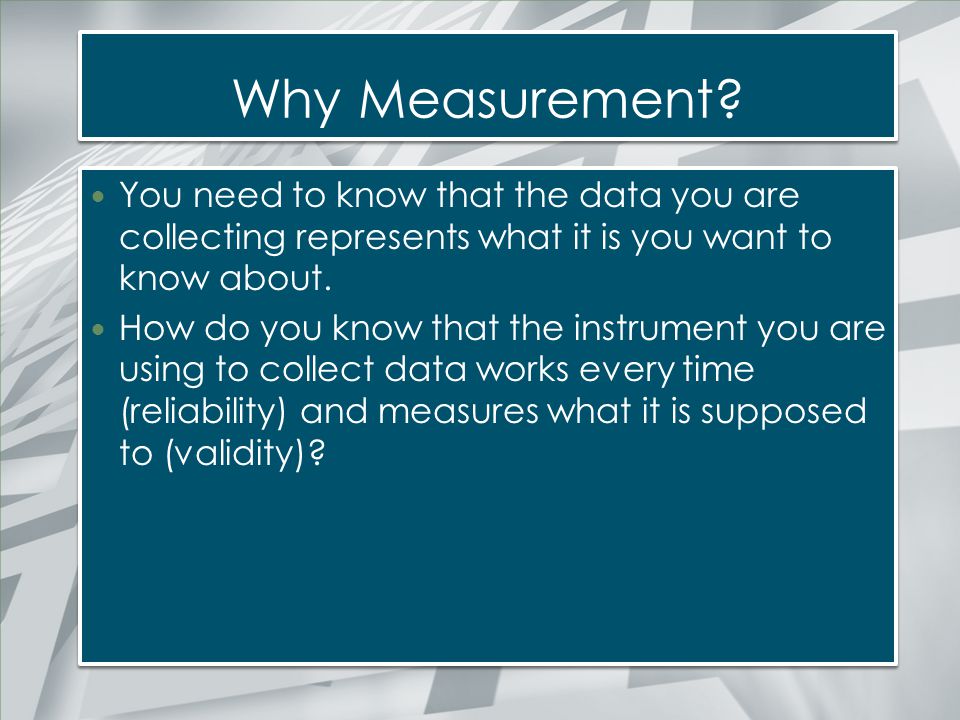 Why Measurement You need to know that the data you are collecting represents what it is you want to know about.