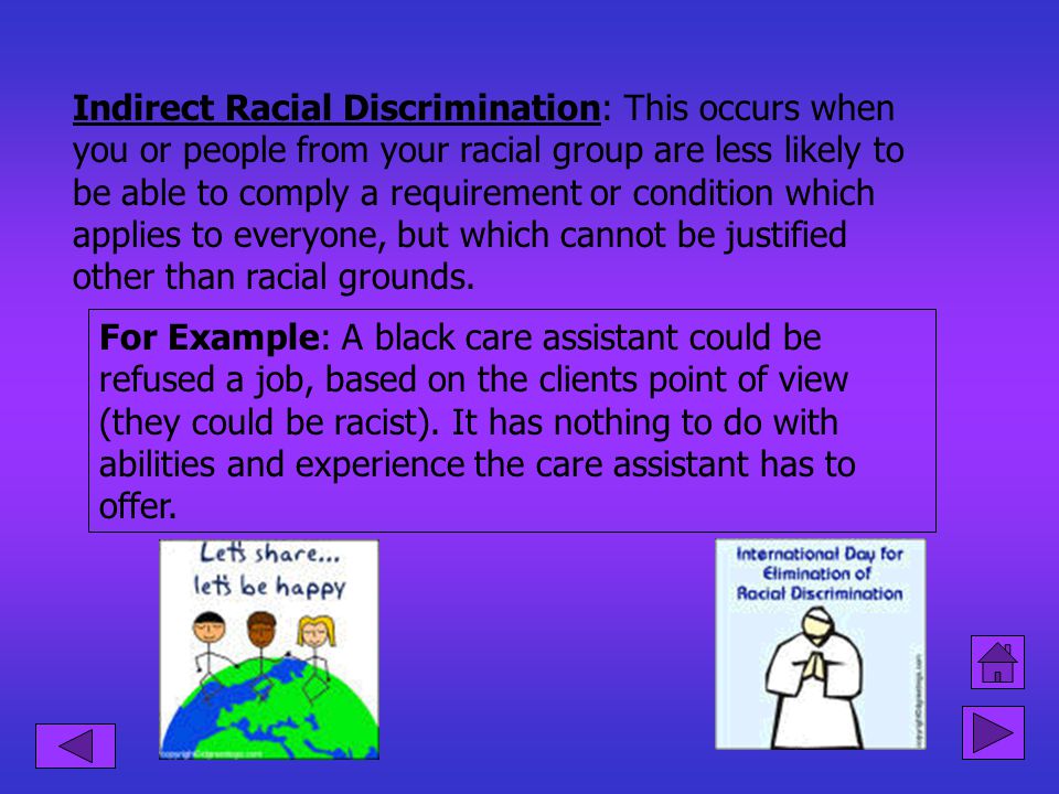 Indirect Racial Discrimination: This occurs when you or people from your racial group are less likely to be able to comply a requirement or condition which applies to everyone, but which cannot be justified other than racial grounds.