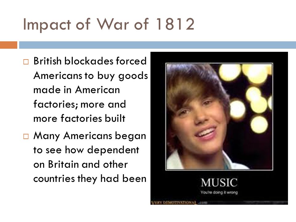 Impact of War of 1812 British blockades forced Americans to buy goods made in American factories; more and more factories built.