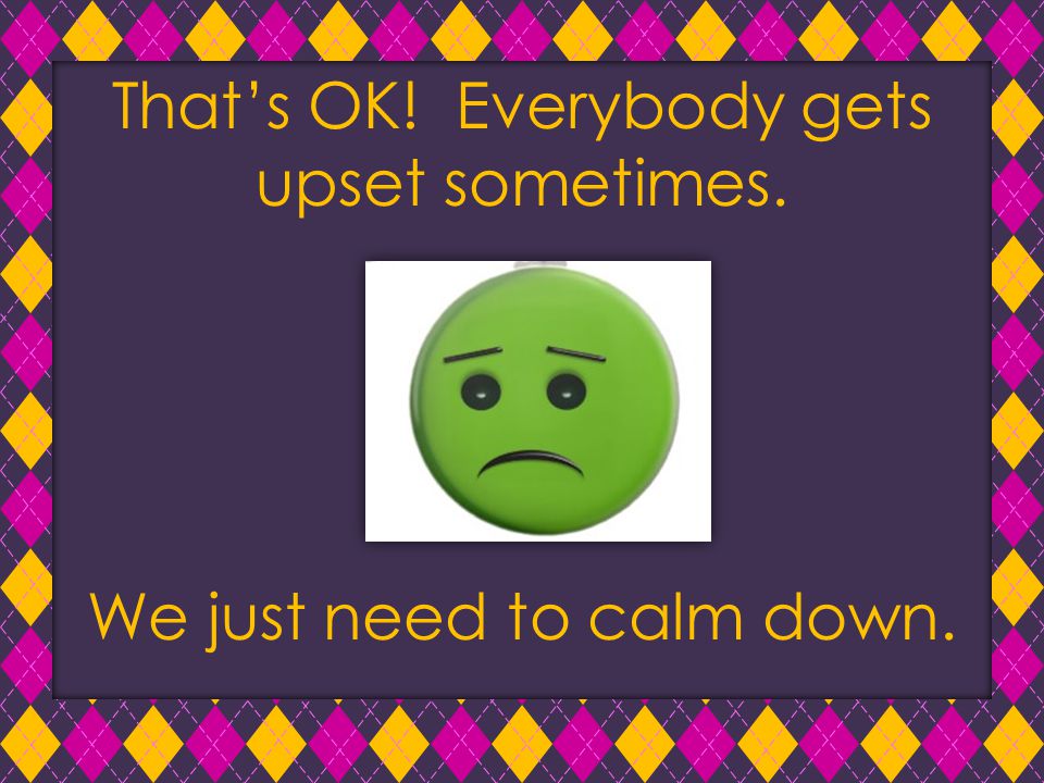 That’s OK! Everybody gets upset sometimes. We just need to calm down.