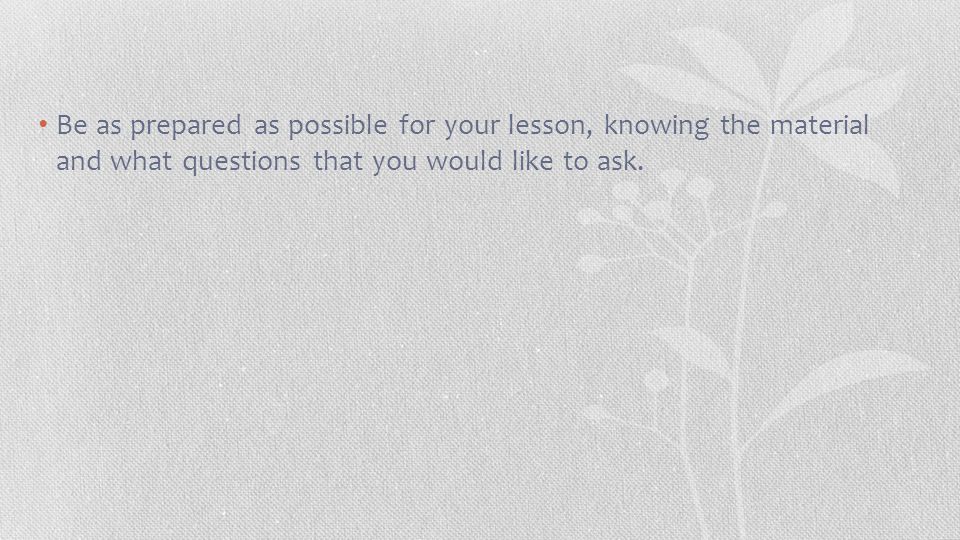 Be as prepared as possible for your lesson, knowing the material and what questions that you would like to ask.