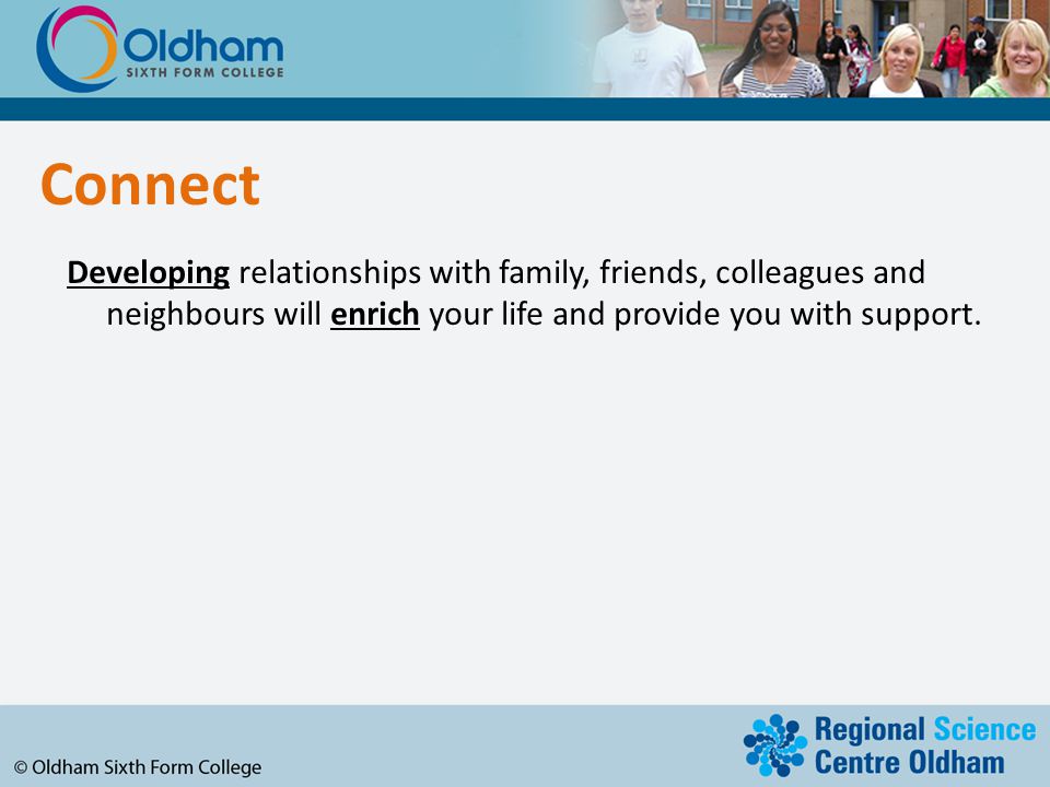Connect Developing relationships with family, friends, colleagues and neighbours will enrich your life and provide you with support.